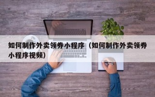 德州如何制作外卖领券小程序（如何制作外卖领券小程序视频）