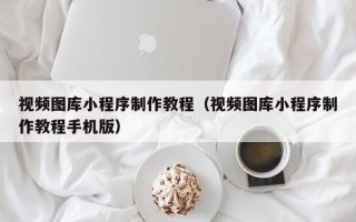 德州视频图库小程序制作教程（视频图库小程序制作教程手机版）